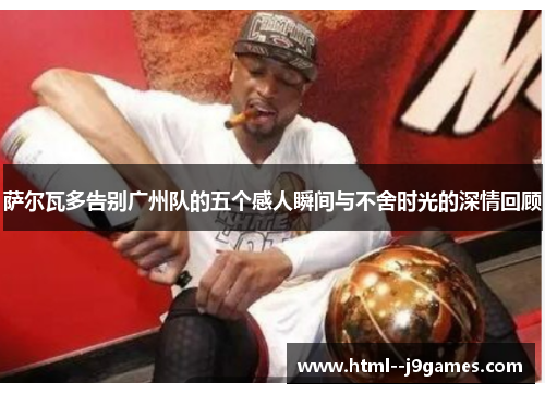 萨尔瓦多告别广州队的五个感人瞬间与不舍时光的深情回顾 萨尔瓦多告别广州队的五个感人瞬间与不舍时光的深情回顾