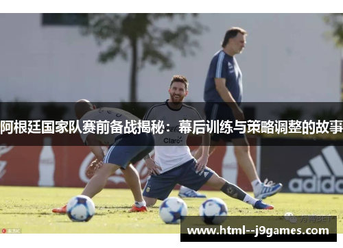 阿根廷国家队赛前备战揭秘：幕后训练与策略调整的故事