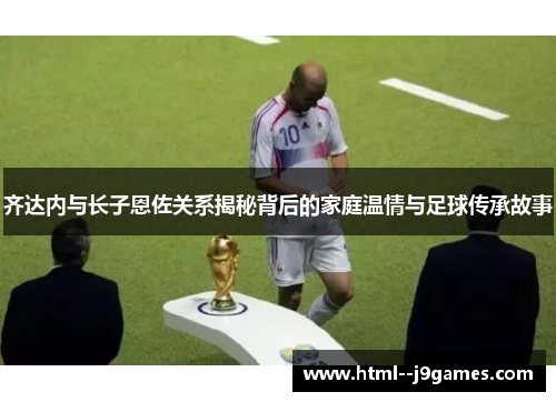 齐达内与长子恩佐关系揭秘背后的家庭温情与足球传承故事 齐达内与长子恩佐关系揭秘背后的家庭温情与足球传承故事