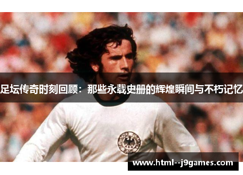 足坛传奇时刻回顾：那些永载史册的辉煌瞬间与不朽记忆