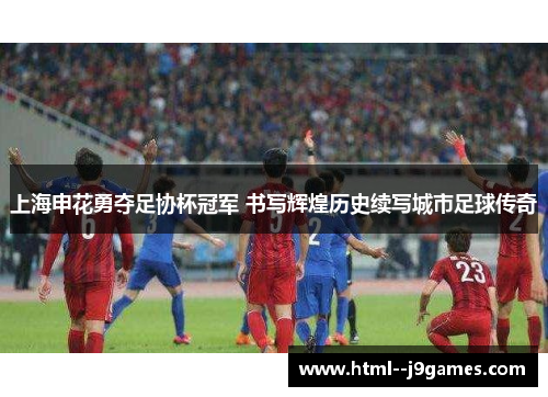 上海申花勇夺足协杯冠军 书写辉煌历史续写城市足球传奇