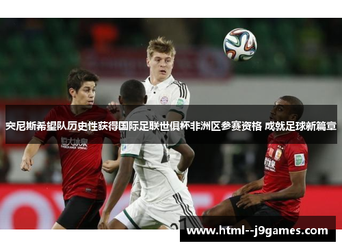 突尼斯希望队历史性获得国际足联世俱杯非洲区参赛资格 成就足球新篇章 突尼斯希望队历史性获得国际足联世俱杯非洲区参赛资格 成就足球新篇章