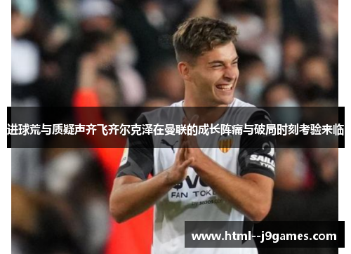 进球荒与质疑声齐飞齐尔克泽在曼联的成长阵痛与破局时刻考验来临