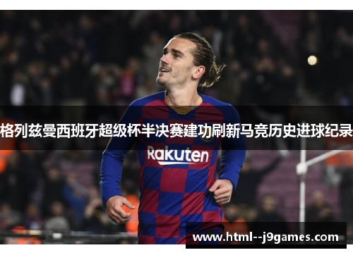格列兹曼西班牙超级杯半决赛建功刷新马竞历史进球纪录 格列兹曼西班牙超级杯半决赛建功刷新马竞历史进球纪录