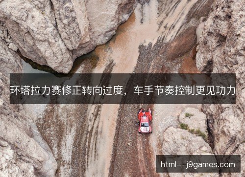 环塔拉力赛修正转向过度，车手节奏控制更见功力